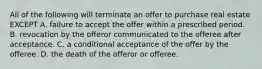 All of the following will terminate an offer to purchase real estate EXCEPT A. failure to accept the offer within a prescribed period. B. revocation by the offeror communicated to the offeree after acceptance. C. a conditional acceptance of the offer by the offeree. D. the death of the offeror or offeree.