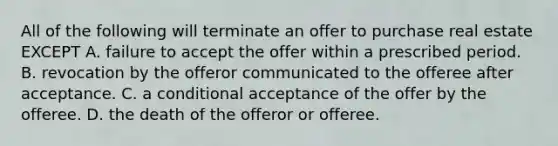 All of the following will terminate an offer to purchase real estate EXCEPT A. failure to accept the offer within a prescribed period. B. revocation by the offeror communicated to the offeree after acceptance. C. a conditional acceptance of the offer by the offeree. D. the death of the offeror or offeree.