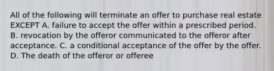 All of the following will terminate an offer to purchase real estate EXCEPT A. failure to accept the offer within a prescribed period. B. revocation by the offeror communicated to the offeror after acceptance. C. a conditional acceptance of the offer by the offer. D. The death of the offeror or offeree