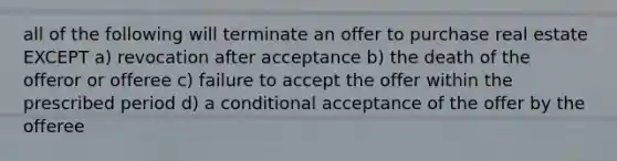 all of the following will terminate an offer to purchase real estate EXCEPT a) revocation after acceptance b) the death of the offeror or offeree c) failure to accept the offer within the prescribed period d) a conditional acceptance of the offer by the offeree