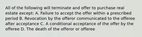 All of the following will terminate and offer to purchase real estate except: A. Failure to accept the offer within a prescribed period B. Revocation by the offeror communicated to the offeree after acceptance C. A conditional acceptance of the offer by the offeree D. The death of the offeror or offeree