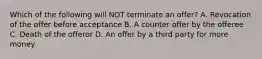 Which of the following will NOT terminate an offer? A. Revocation of the offer before acceptance B. A counter offer by the offeree C. Death of the offeror D. An offer by a third party for more money