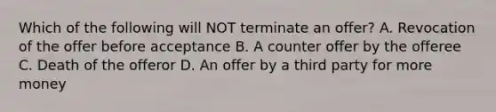 Which of the following will NOT terminate an offer? A. Revocation of the offer before acceptance B. A counter offer by the offeree C. Death of the offeror D. An offer by a third party for more money