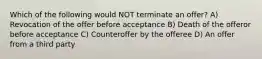 Which of the following would NOT terminate an offer? A) Revocation of the offer before acceptance B) Death of the offeror before acceptance C) Counteroffer by the offeree D) An offer from a third party