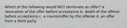 Which of the following would NOT terminate an offer? a. revocation of the offer before acceptance b. death of the offeror before acceptance c. a counteroffer by the offeree d. an offer from a third party