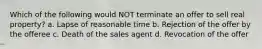 Which of the following would NOT terminate an offer to sell real property? a. Lapse of reasonable time b. Rejection of the offer by the offeree c. Death of the sales agent d. Revocation of the offer