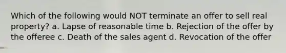 Which of the following would NOT terminate an offer to sell real property? a. Lapse of reasonable time b. Rejection of the offer by the offeree c. Death of the sales agent d. Revocation of the offer