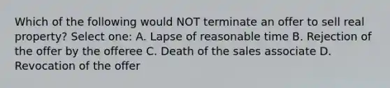 Which of the following would NOT terminate an offer to sell real property? Select one: A. Lapse of reasonable time B. Rejection of the offer by the offeree C. Death of the sales associate D. Revocation of the offer