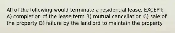 All of the following would terminate a residential lease, EXCEPT: A) completion of the lease term B) mutual cancellation C) sale of the property D) failure by the landlord to maintain the property