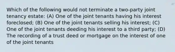 Which of the following would not terminate a two-party joint tenancy estate: (A) One of the joint tenants having his interest foreclosed; (B) One of the joint tenants selling his interest; (C) One of the joint tenants deeding his interest to a third party; (D) The recording of a trust deed or mortgage on the interest of one of the joint tenants