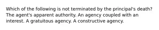 Which of the following is not terminated by the principal's death? The agent's apparent authority. An agency coupled with an interest. A gratuitous agency. A constructive agency.