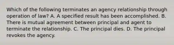 Which of the following terminates an agency relationship through operation of law? A. A specified result has been accomplished. B. There is mutual agreement between principal and agent to terminate the relationship. C. The principal dies. D. The principal revokes the agency.