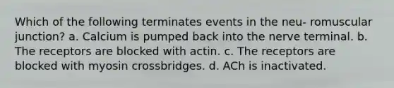 Which of the following terminates events in the neu- romuscular junction? a. Calcium is pumped back into the nerve terminal. b. The receptors are blocked with actin. c. The receptors are blocked with myosin crossbridges. d. ACh is inactivated.