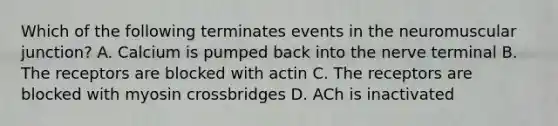 Which of the following terminates events in the neuromuscular junction? A. Calcium is pumped back into the nerve terminal B. The receptors are blocked with actin C. The receptors are blocked with myosin crossbridges D. ACh is inactivated