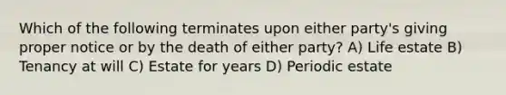 Which of the following terminates upon either party's giving proper notice or by the death of either party? A) Life estate B) Tenancy at will C) Estate for years D) Periodic estate