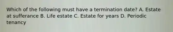 Which of the following must have a termination date? A. Estate at sufferance B. Life estate C. Estate for years D. Periodic tenancy