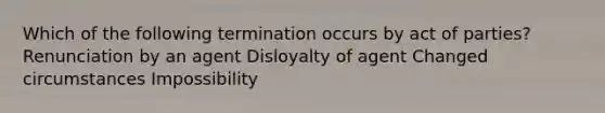 Which of the following termination occurs by act of parties? Renunciation by an agent Disloyalty of agent Changed circumstances Impossibility