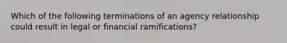 Which of the following terminations of an agency relationship could result in legal or financial ramifications?