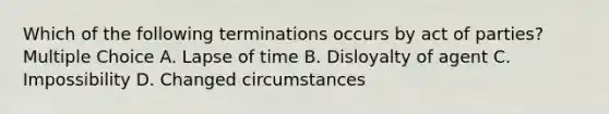 Which of the following terminations occurs by act of parties? Multiple Choice A. Lapse of time B. Disloyalty of agent C. Impossibility D. Changed circumstances