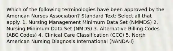 Which of the following terminologies have been approved by the American Nurses Association? Standard Text: Select all that apply. 1. Nursing Management Minimum Data Set (NMMDS) 2. Nursing Minimum Data Set (NMDS) 3. Alternative Billing Codes (ABC Codes) 4. Clinical Care Classification (CCC) 5. North American Nursing Diagnosis International (NANDA-I)