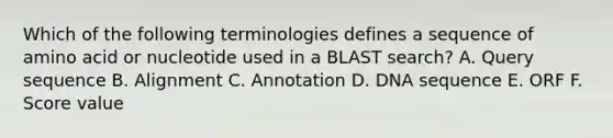 Which of the following terminologies defines a sequence of amino acid or nucleotide used in a BLAST search? A. Query sequence B. Alignment C. Annotation D. DNA sequence E. ORF F. Score value