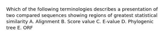 Which of the following terminologies describes a presentation of two compared sequences showing regions of greatest statistical similarity A. Alignment B. Score value C. E-value D. Phylogenic tree E. ORF