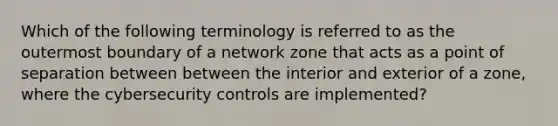 Which of the following terminology is referred to as the outermost boundary of a network zone that acts as a point of separation between between the interior and exterior of a zone, where the cybersecurity controls are implemented?