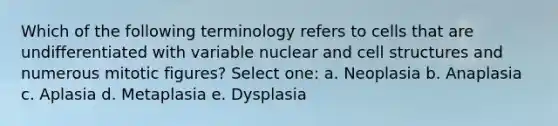 Which of the following terminology refers to cells that are undifferentiated with variable nuclear and cell structures and numerous mitotic figures? Select one: a. Neoplasia b. Anaplasia c. Aplasia d. Metaplasia e. Dysplasia