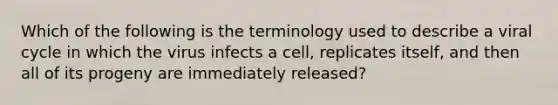 Which of the following is the terminology used to describe a viral cycle in which the virus infects a cell, replicates itself, and then all of its progeny are immediately released?