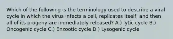 Which of the following is the terminology used to describe a viral cycle in which the virus infects a cell, replicates itself, and then all of its progeny are immediately released? A.) lytic cycle B.) Oncogenic cycle C.) Enzootic cycle D.) Lysogenic cycle