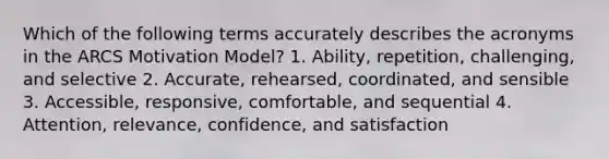 Which of the following terms accurately describes the acronyms in the ARCS Motivation Model? 1. Ability, repetition, challenging, and selective 2. Accurate, rehearsed, coordinated, and sensible 3. Accessible, responsive, comfortable, and sequential 4. Attention, relevance, confidence, and satisfaction