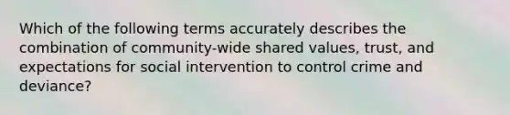 Which of the following terms accurately describes the combination of community-wide shared values, trust, and expectations for social intervention to control crime and deviance?