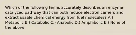 Which of the following terms accurately describes an enzyme-catalyzed pathway that can both reduce electron carriers and extract usable chemical energy from fuel molecules? A.) Metabolic B.) Catabolic C.) Anabolic D.) Amphibolic E.) None of the above