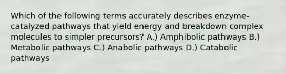 Which of the following terms accurately describes enzyme-catalyzed pathways that yield energy and breakdown complex molecules to simpler precursors? A.) Amphibolic pathways B.) Metabolic pathways C.) Anabolic pathways D.) Catabolic pathways