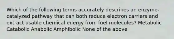 Which of the following terms accurately describes an enzyme-catalyzed pathway that can both reduce electron carriers and extract usable chemical energy from fuel molecules? Metabolic Catabolic Anabolic Amphibolic None of the above