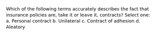 Which of the following terms accurately describes the fact that insurance policies are, take it or leave it, contracts? Select one: a. Personal contract b. Unilateral c. Contract of adhesion d. Aleatory