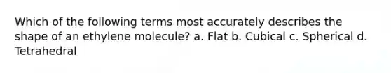 Which of the following terms most accurately describes the shape of an ethylene molecule? a. Flat b. Cubical c. Spherical d. Tetrahedral
