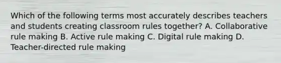 Which of the following terms most accurately describes teachers and students creating classroom rules together? A. Collaborative rule making B. Active rule making C. Digital rule making D. Teacher-directed rule making