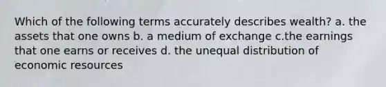 Which of the following terms accurately describes wealth? a. the assets that one owns b. a medium of exchange c.the earnings that one earns or receives d. the unequal distribution of economic resources