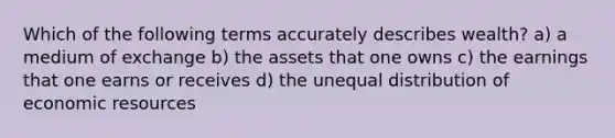 Which of the following terms accurately describes wealth? a) a medium of exchange b) the assets that one owns c) the earnings that one earns or receives d) the unequal distribution of economic resources