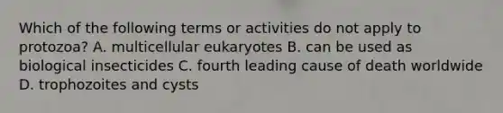 Which of the following terms or activities do not apply to protozoa? A. multicellular eukaryotes B. can be used as biological insecticides C. fourth leading cause of death worldwide D. trophozoites and cysts