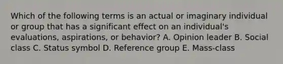 Which of the following terms is an actual or imaginary individual or group that has a significant effect on an​ individual's evaluations,​ aspirations, or​ behavior? A. Opinion leader B. Social class C. Status symbol D. Reference group E. ​Mass-class