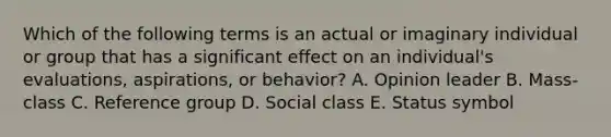 Which of the following terms is an actual or imaginary individual or group that has a significant effect on an​ individual's evaluations,​ aspirations, or​ behavior? A. Opinion leader B. ​Mass-class C. Reference group D. Social class E. Status symbol