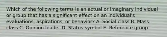 Which of the following terms is an actual or imaginary individual or group that has a significant effect on an​ individual's evaluations,​ aspirations, or​ behavior? A. Social class B. Mass-class C. Opinion leader D. Status symbol E. Reference group