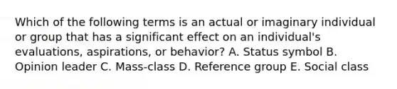 Which of the following terms is an actual or imaginary individual or group that has a significant effect on an​ individual's evaluations,​ aspirations, or​ behavior? A. Status symbol B. Opinion leader C. Mass-class D. Reference group E. Social class