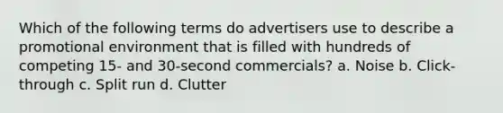 Which of the following terms do advertisers use to describe a promotional environment that is filled with hundreds of competing 15- and 30-second commercials? a. Noise b. Click-through c. Split run d. Clutter