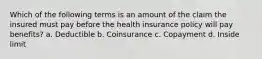 Which of the following terms is an amount of the claim the insured must pay before the health insurance policy will pay benefits? a. Deductible b. Coinsurance c. Copayment d. Inside limit