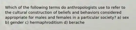 Which of the following terms do anthropologists use to refer to the cultural construction of beliefs and behaviors considered appropriate for males and females in a particular society? a) sex b) gender c) hermaphroditism d) berache