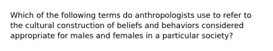 Which of the following terms do anthropologists use to refer to the cultural construction of beliefs and behaviors considered appropriate for males and females in a particular society?