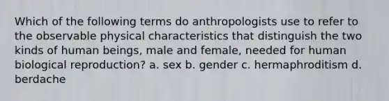 Which of the following terms do anthropologists use to refer to the observable physical characteristics that distinguish the two kinds of human beings, male and female, needed for human biological reproduction? a. sex b. gender c. hermaphroditism d. berdache